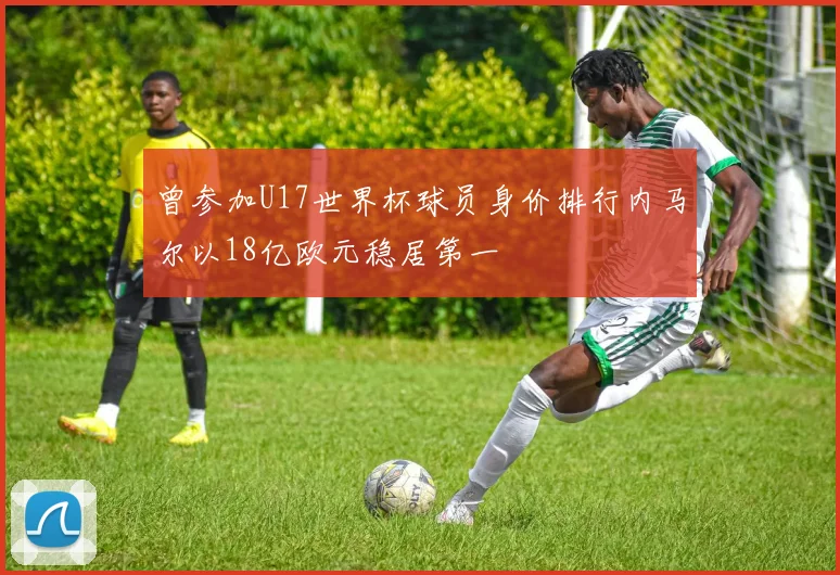 曾参加U17世界杯球员身价排行内马尔以18亿欧元稳居第一