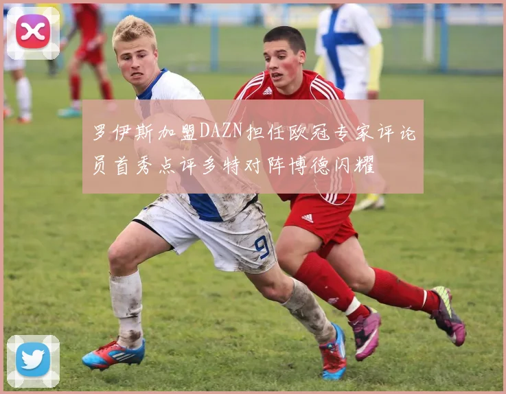 罗伊斯加盟DAZN担任欧冠专家评论员首秀点评多特对阵博德闪耀