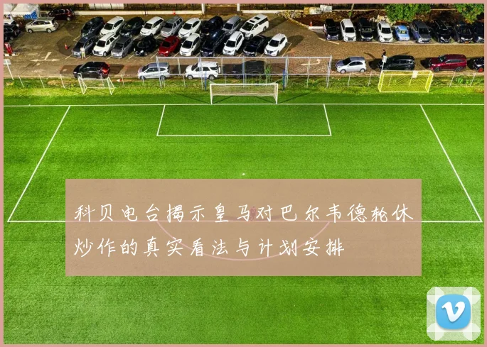 科贝电台揭示皇马对巴尔韦德轮休炒作的真实看法与计划安排