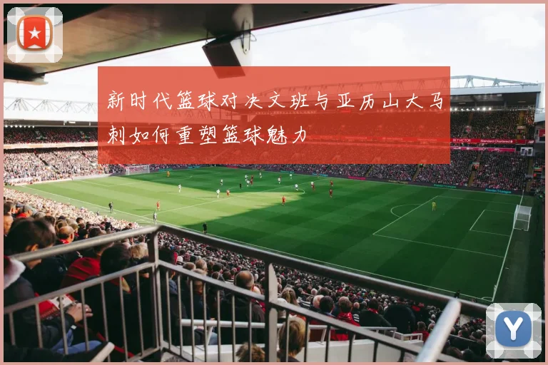 新时代篮球对决文班与亚历山大马刺如何重塑篮球魅力