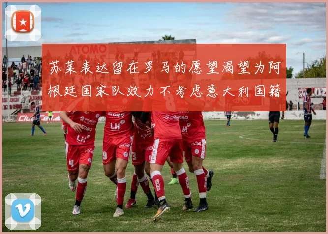 苏莱表达留在罗马的愿望渴望为阿根廷国家队效力不考虑意大利国籍