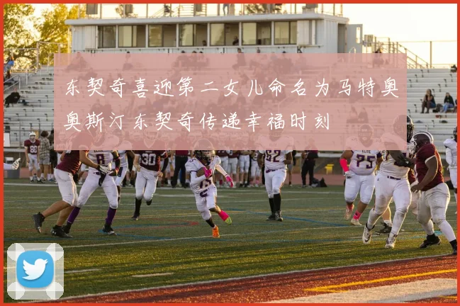 东契奇喜迎第二女儿命名为马特奥奥斯汀东契奇传递幸福时刻