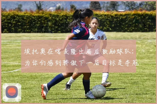 埃托奥在喀麦隆出局后激励球队：为你们感到骄傲下一届目标是夺冠