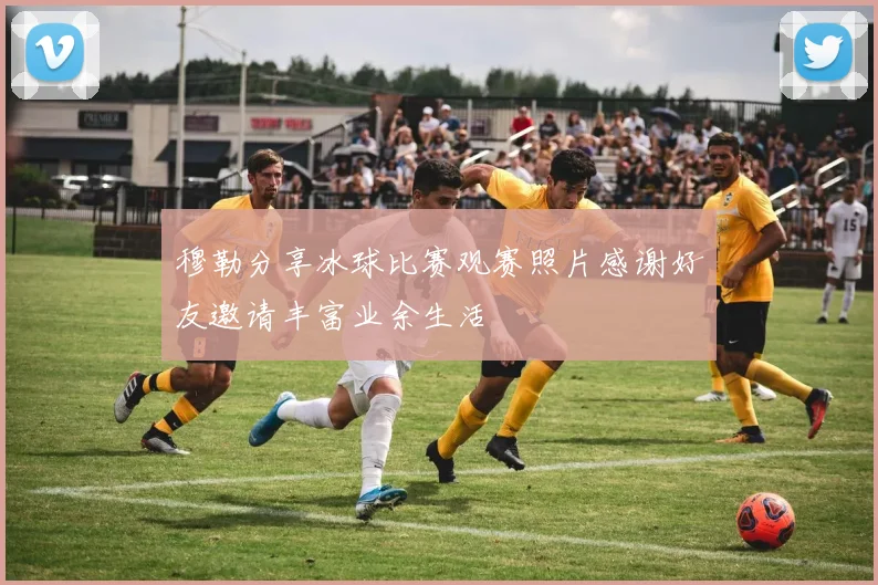穆勒分享冰球比赛观赛照片感谢好友邀请丰富业余生活