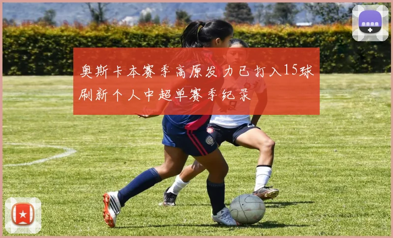 奥斯卡本赛季高原发力已打入15球刷新个人中超单赛季纪录