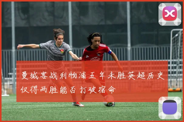 曼城客战利物浦五年未胜英超历史仅得两胜能否打破宿命