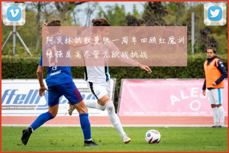 阿莫林执教曼联一周年回顾红魔训练强度高尽管无欧战挑战