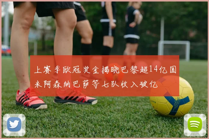 上赛季欧冠奖金揭晓巴黎超14亿国米阿森纳巴萨等七队收入破亿