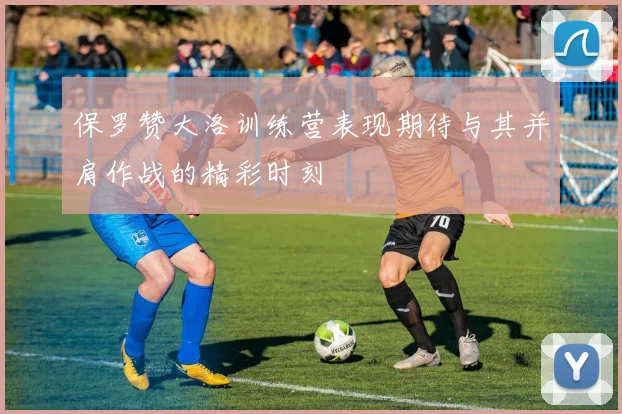 保罗赞大洛训练营表现期待与其并肩作战的精彩时刻