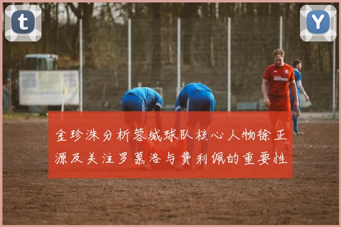 金珍洙分析蓉城球队核心人物徐正源及关注罗慕洛与费利佩的重要性