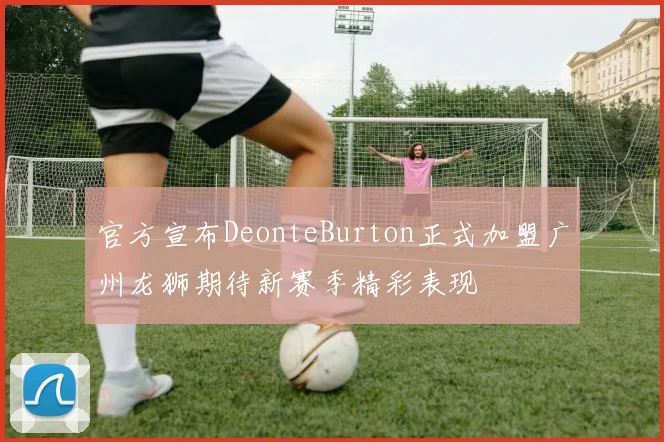 官方宣布DeonteBurton正式加盟广州龙狮期待新赛季精彩表现