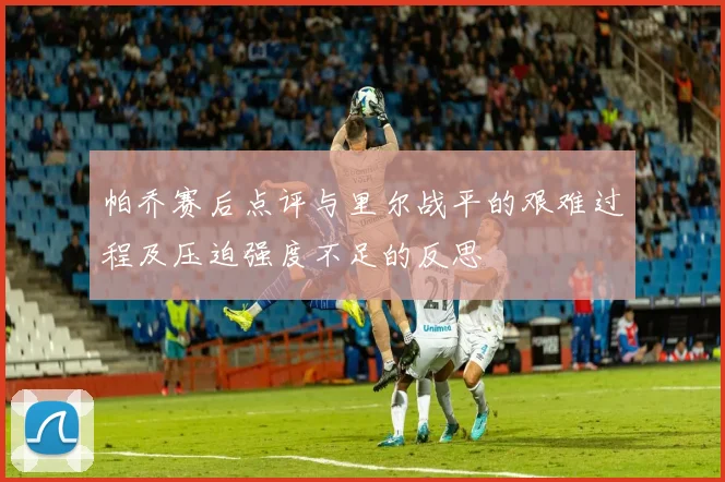 帕乔赛后点评与里尔战平的艰难过程及压迫强度不足的反思