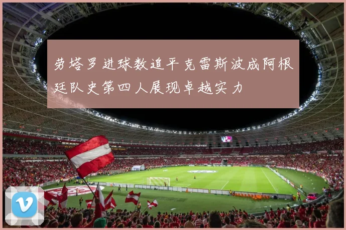 劳塔罗进球数追平克雷斯波成阿根廷队史第四人展现卓越实力