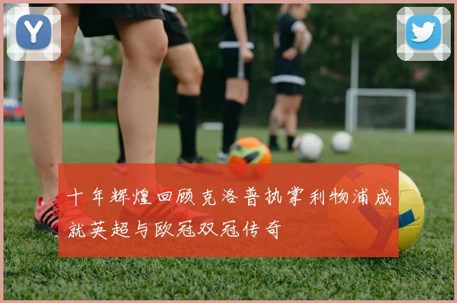 十年辉煌回顾克洛普执掌利物浦成就英超与欧冠双冠传奇