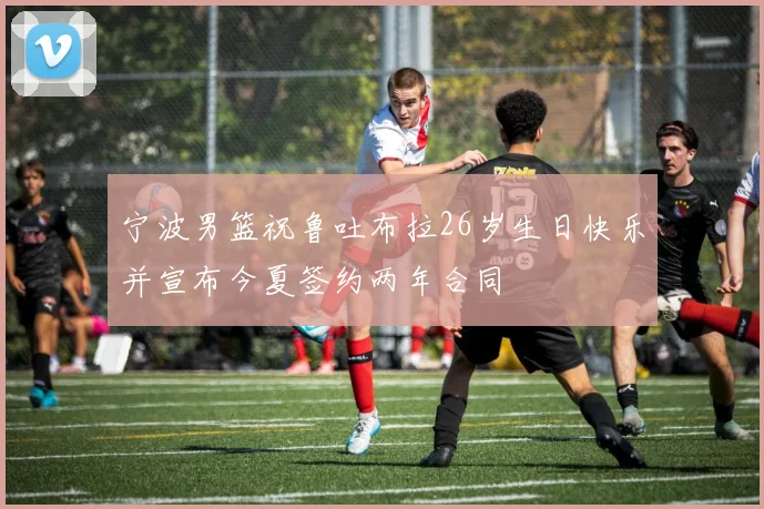 宁波男篮祝鲁吐布拉26岁生日快乐并宣布今夏签约两年合同