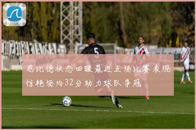恩比德状态回暖最近五场比赛表现惊艳场均32分助力球队争冠