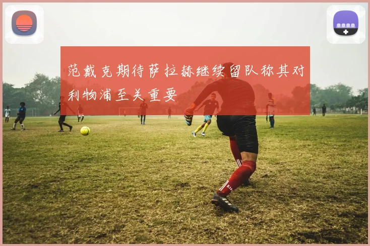 范戴克期待萨拉赫继续留队称其对利物浦至关重要