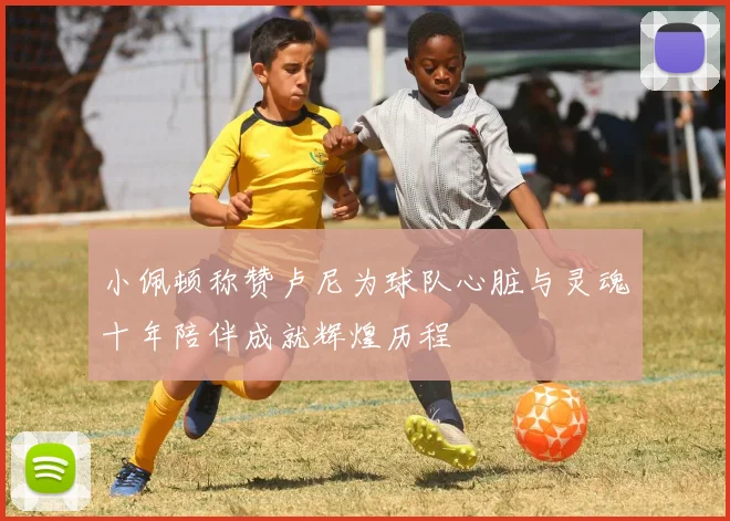 小佩顿称赞卢尼为球队心脏与灵魂十年陪伴成就辉煌历程