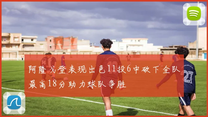 阿隆戈登表现出色11投6中砍下全队最高18分助力球队争胜