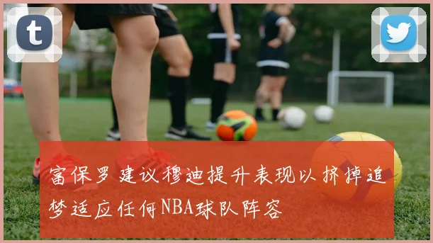 富保罗建议穆迪提升表现以挤掉追梦适应任何NBA球队阵容