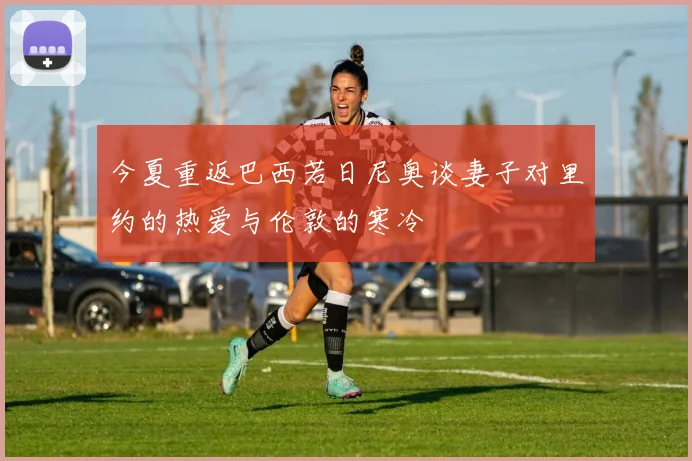 今夏重返巴西若日尼奥谈妻子对里约的热爱与伦敦的寒冷