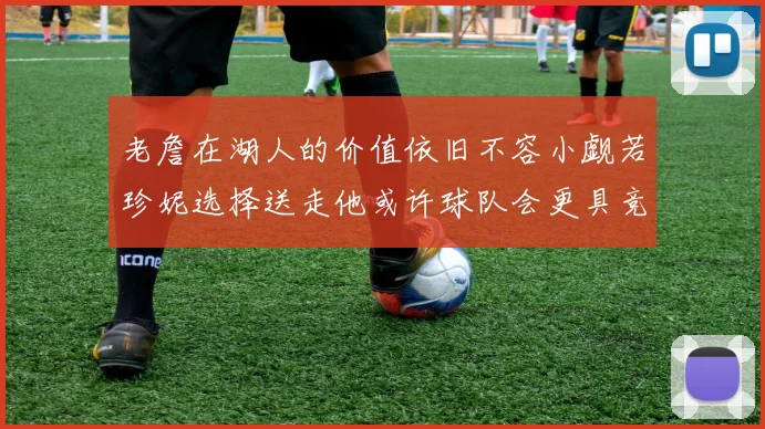 老詹在湖人的价值依旧不容小觑若珍妮选择送走他或许球队会更具竞争力